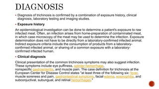  Diagnosis of trichinosis is confirmed by a combination of exposure history, clinical
diagnosis, laboratory testing and imaging studies.
 Exposure history
An epidemiological investigation can be done to determine a patient's exposure to raw
infected meat. Often, an infection arises from home-preparation of contaminated meat,
in which case microscopy of the meat may be used to determine the infection. Exposure
determination does not have to be directly from a laboratory-confirmed infected animal.
Indirect exposure criteria include the consumption of products from a laboratory-
confirmed infected animal, or sharing of a common exposure with a laboratory-
confirmed infected human.
 Clinical diagnosis
Clinical presentation of the common trichinosis symptoms may also suggest infection.
These symptoms include eye puffiness, splinter hemorrhage,
nonspecific gastroenteritis, and muscle pain. The case definition for trichinosis at the
European Center for Disease Control states "at least three of the following six: fever,
muscle soreness and pain, gastrointestinal symptoms, facial edema, eosinophilia, and
subconjuctival, subungual, and retinal hemorrhages."
 