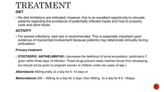 DIET
 No diet limitations are indicated; however, this is an excellent opportunity to educate
patients regarding the avoidance of potentially infected meats and how to properly
cook and store foods.
ACTIVITY
 For severe infections, bed rest is recommended. This is especially important upon
evidence of myocardial involvement because patients may deteriorate clinically during
ambulation.
Primary treatment
 ETIOTROPIC: ANTIHELMINTHS ( decreases the likelihood of larval encystation, particularly if
given within three days of infection. These drugs prevent newly hatched larvae from developing,
but should not be given to pregnant women or children under two years of age.).
Albendazole 400mg orally 2x a day for 8 -14 days or
Metronidazole 200 – 400mg 3x a day for 3 days, then 400mg 3x a day for 8 0- 14days.
 