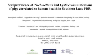 Seroprevalence of Trichinellosis and Cysticercosis infections
of pigs correlated to human health in Southern Laos PDR.
Vannaphone Putthana1, Thipphakone Lacksivy1, Dethaloun Meunsen1, Amphone Keosengthong1, Khao Keonam1, Palamy
Changleuxai1, Fongsamouth Suthammavong1, Hung Viet Nguyen2, Fred Unger2
1 National University of Laos, Faculty of Agriculture, Vet Med Department, Nabong, Laos
2 International Livestock Research Institute (ILRI), Vietnam
 
