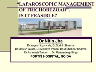 “LAPAROSCOPIC MANAGEMENT
OF TRICHOBEZOAR”.
IS IT FEASIBLE?
Dr.Nitin Jha
Dr.Yogesh Agarwala, Dr.Sudhir Sharma,
Dr.Manish Gupta, Dr.Akshaya Panda, Dr.M.Shekhar Sharma,
Dr Ashutosh Tandon Dr. Ramandeep Singh
FORTIS HOSPITAL, NOIDA
 