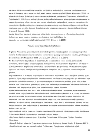 10
de planta, iniciando uma série de alterações morfológicas e bioquímicas na planta, consideradas como
parte de defesa da planta e que, no final, leva a mesma a induzir uma SAR (Bailey & Lumsden, 1998). A
ativação do sistema de defesa da planta na associação da raiz tratada com T. harzianum foi sugerida por
Yedidia et al (1999). Outros efeitos indiretos também são citados como a tolerância ao estresse devida ao
desenvolvimento de raízes e tronco, bem como a solubilização e absorção de nutrientes inorgânicos. Os
mecanismos não são excludentes, mas atuam sinergicamente no controle dos patógenos. A importância
relativa de cada um deles depende de cada interação antagonista-patógeno e das condições ambientais
(Harman & Kubicek, 1998).
Apesar de nenhum agente de biocontrole utilizar todos os mecanismos, as informações disponíveis
indicam que quase todos os processos envolvidos no controle biológico são
causados por complexos multigênicos (Lu et al, 2004; Grinyer et al, 2005).
Produtos comerciais utilizando Trichoderma
O gênero Trichoderma apresenta grande diversidade genética. Isolados podem ser usados para produzir
material de interesse comercial e ecológico, como enzimas que degradam celulose e quitina, produtos para
biocontrole etc (De Marco et al, 2003; Lima et al, 2001; Harman et al, 2004).
No desenvolvimento de produtos de biocontrole, há necessidade de vários passos, como: coleta,
isolamento, identificação e caracterização do microrganismo; desenvolvimento da produção em meios de
cultivo; otimização do processo fermentativo e escalonamento dos processos; estudos de formulação e
aplicação em campo; obtenção do Registro Especial Temporário (RET); registro e comercialização do
produto.
Segundo Harman et al (1991), na produção de biomassa de Trichoderma spp. é desejável: primeiro, que a
produção seja a preços competitivos e preferencialmente em meios líquidos; segundo, que a biomassa seja
preservada contra contaminantes, o que requer secagem ou formulações; terceiro, que o produto seja
eficaz e com taxas altas de germinação; quarto, que a formulação realizada seja efetiva nas condições do
ambiente a ser empregado; e quinto, que tenha uma longa vida de prateleira.
Apesar da existência de mais de 70 anos de estudos com espécies de Trichoderma, só recentemente,
isolados desse fungo passaram a ser disponibilizados comercialmente (Hermosa et al, 2000). Os métodos
de produção massal de Trichoderma podem ser artesanais realizados pelos próprios agricultores, ou
industriais, com mais tecnologia e complexidade e, talvez com uma maior produtividade, como por
exemplo, no uso do método de encapsulação (Mafia et al, 2003). Mas, a armazenagem tem sido um dos
fatores limitantes para assegurar que os agentes de biocontrole sejam comercialmente viáveis (Hanson &
Howell, 2002 ou 2001)
Segundo Monte (2001), citado por Ozbay & Newman (2004), produtos comerciais contendo linhagens de
T. harzianum já estão no mercado ou esperando registro, a saber:
- BioFungus (Bélgica) para uso contra Sclerotinia, Phytophthora, Rhizoctonia, Pythium Fusarium,
Verticillium.
- Binab-T (Suécia), a base de T. harzianum, para controle de doenças de raiz (Paulitz & Belanger, 2001).
- Root Pro (Israel) para uso contra R. solani, Pythium spp., Fusarium spp. e Sclerotinia rolfsii.
 
