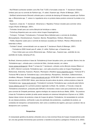 11
- RooTShield (conhecido também como Bio-Trek T-22G e formulado a base de T. harzianum) (Estados
Unidos) para uso no controle de Pythium spp., R. solani, Fusarium spp. (Paulitz & Belanger, 2001).
- SoilGard (anteriormente Gliocard) utilizado para o controle de damping-off diseases causado por Pythium
spp. e Rhizoctonia spp. T. virens é o ingrediente ativo no produto deste produto comercial (Lumsden et al,
1993).
- Supersivit, a base de T. harzianum (Dinamarca e República Tcheca) rotulado para controlar vários
fungos (Paulitz & Belanger, 2001).
- Trichodex (Israel) para uso contra Botrytis de hortaliças e videira.
- Trichofung (Espanha) para uso contra vários fungos fitopatogênicos.
- Trichoject, Trichopel, Trichodowels e Trichoseal (Nova Zelândia) para o controle de Armillaria,
Botryosphaeria, Chondrosternum, Fusarium, Nectria, Phytophthora, Pythium, Rhizoctonia.
- TUSAL (Espanha) usado para o controle de doenças causadas por Pythium, Phoma e Rhizoctonia de
beterraba e alface.
- Trichdex7 (Israel), comercializado com as cepas de T. harzianum (Paulitz & Belanger, 2001)
- Trichoderma 2000 (Israel) para R. solani, S. rolfsii, Pythium spp. e Fusarium spp.
- Trieco (India) para uso contra Rhizoctonia spp., Pythium spp., Fusarium spp., podridão da raiz,
podridão de mudas, damping-off etc.
No Brasil, diversos produtos à base de Trichoderma já foram lançados como, por exemplo: Biomix (mix de
Trichoderma spp.), utilizado para o controle de Oídio, Uncinula necator, em videira
(www.cptasa.embrapa.br); Binab T (a base de T. harzianum), utilizado contra Botrytis cinerea (Ribeiro et
al, 2001); Biotrich (contendo Trichoderma spp.), com ação preventiva sobre os fungos fitopatógenos
Rizhoctonia, Sclerotina, Fusarium, Phytium, Phomopsis e Rosilinia (www.anponline.org.br); Trichonat EF e
Trichonat PM (a base de Trichoderma spp.) contra Botritys, Phytophtora, Verticilium, Colleotrotrichum,
Armillaria, Rhizopus, Crinipelis (www.naturalrural.com.br); ECCB 2001 Solo, formulado para o controle de
doenças da raiz e ECCB 2001 Aéreo, para doenças da parte aérea da planta, ambos produtos a base de
Trichoderma spp. (www.eccb.com.br); Trichodermil (contendo Trichoderma spp.) produzido pela Itaforte
(www.itaforte.com.br) foi o primeiro produto registrado no Brasil. Há, também, o Tricovab, à base de
Trichoderma stromaticum, produzido pela CEPLAC e fornecidos a baixo custo para produtores de cacau
para controle de Crinipelis perniciosa, agente etiológico da vassoura-de-bruxa (Niella, 2005). Os produtos
à base de Trichoderma também já estão sendo testados em sistemas hidropônicos (Cipriano et al, 2005).
Apesar desse número de produtos a base de fungos do gênero Trichoderma, há necessidade do controle
do uso desses produtos, verificando o grau de satisfação dos produtores, a qualidade do produto, as
condições de transporte e armazenamento, bem como a existência de registro, para que o produtor não se
decepcione com o produto.
Perspectivas
A manipulação genética de plantas utilizando uma ou mais enzimas líticas de fungos micoparasíticos pode
ser uma das grandes ferramentas para aumentar a resistência da planta a patógenos (Viterbo et al, 2002).
 