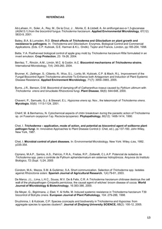 13
REFERÊNCIAS
Ait-Lahsen, H., Soler, A., Rey, M., De la Cruz, J. , Monte, E. & Llobell, A. An antifungal exo-α-1,3-glucanase
(AGN13.1) from the biocontrol fungus Trichoderma harzianum. Applied Environmental Microbiology, 67(12):
5833-9, 2001.
Bailey, B.A. & Lumsden, R.D. Direct effects of Trichoderma and Gliocladium on plant growth and
resistance to pathogens. In: Trichoderma and Gliocladium: Enzymes, Biological Control and Commercial
Applications. (Eds. C.P. Kubicek, G.E. Harman & K.L. Ondik). Taylor and Francis, London, pp.185-204, 1998.
Batta, Y.A. Postharvest biological control of apple gray mold by Trichoderma harzianum Rifai formulated in an
invert emulsion. Crop Protection, 23: 19-26, 2004.
Benítez, T., Rincón, A.M., Limón, M.C. & Codón. A.C. Biocontrol mechanisms of Trichoderma strains.
International Microbiology, 7(4): 249-260, 2004.
Brunner, K.; Zeilinger, S.; Ciliento, R.; Woo, S.L.; Lorito, M.; Kubicek, C.P. & Mach, R.L. Improvement of the
Fungal Biocontrol Agent Trichoderma atroviride To Enhance both Antagonism and Induction of Plant Systemic
Disease Resistance. Applied Environment Microbiology, 71(7): 3959–3965, 2005.
Burns, J.R., Benson, D.M. Biocontrol of damping-off of Catharanthus roseus caused by Pythium ultimum with
Trichoderma virens and binucleate Rhizoctonia fungi. Plant Disease, 84(6): 644-648, 2000.
Chaverri, P., Samuels, G.J. & Stewart, E.L. Hypocrea virens sp. Nov., the teleomorph of Trichoderma virens.
Mycologia, 93(6): 1113-1124, 2001.
Chérif, M. & Benhamou, N. Cytochemical aspects of chitin breakdown during the parasitic action of Trichoderma
sp. on Fusarium oxysporun f.sp. Rsciscis-lycopersici. Phytopathology, 80(12): 1406-1414, 1990.
Chet, I. Trichoderma – application, mode of action, and potential as biocontrol agent of soilborne plant
pathogen fungi. In: Innovative Approaches to Plant Disease Control (I. Chet, ed.), pp.137-160. John Wiley,
New York, 1987.
Chet, I. Microbial control of plant diseases. In: Environmental Microbiology. New York: Wiley,-Liss, 1992.
p335-354.
Cipriano, M.A.P., Santos, A.S., Patrício, F.R.A., Freitas, R.P., Zottarelli, C.L.A.P. Potencial de isolados de
Trichoderma spp. para o controle de Pythium aphanidermatum em sistemas hidropônicos. Arquivos do Instituto
Biológico, 72 (Supl. 1):24, 2005
Cúndom, M.A.; Mazza, S.M. & Gutiérrez, S.A. Short communication. Selection of Trichoderma spp. Isolates
against Rhizoctonia solani. Spanish Journal of Agricultural Research, 1(4):79-81, 2003.
De Marco, J.L., Lima, L.H.C., Sousa, M.V. De & Felix, C.R. A Trichoderma harzianum chitinase destroys the cell
wall of the phytopathogen Crinipellis perniciosa, the causal agent of witches' broom disease of cocoa. World
Journal of Microbiology & Biotechnology, 16:383-386, 2000.
De Meyer, G., Bigirimana, J, Elad, Y, & Hofte, M. Induced systemic resistance in Trichoderma harzianum T39
biocontrol of Botrytis cinera. European Journal of Plant Patholology, 104: 279-286, 1998.
Druzhinina, I. & Kubicek, C.P. Species cconcepts and biodiversity in Trichoderma and Hypocrea: from
aggregate species to species clusters?. Journal of Zhejiang University SCIENCE, 6B(2): 100-12, 2005.
 