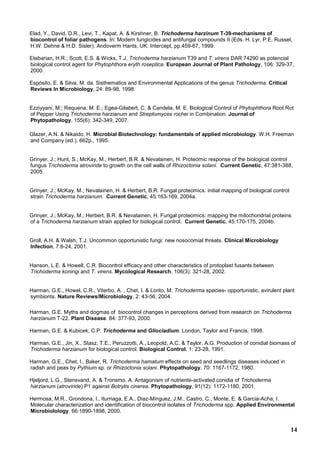 14
Elad, Y., David, D.R., Levi, T., Kapat, A. & Kirshner, B. Trichoderma harzinum T-39-mechanisms of
biocontrol of foliar pathogens. In: Modern fungicides and antifungal compounds II (Eds. H. Lyr, P.E. Russel,
H.W. Dehne & H.D. Sisler). Andoverm Hants, UK: Intercept, pp.459-67, 1999.
Etebarian, H.R.; Scott, E.S. & Wicks, T.J. Trichoderma harzianum T39 and T. virens DAR 74290 as potencial
biological control agent for Phytophthora eryth roseptica. European Journal of Plant Pathology, 106: 329-37,
2000.
Espósito, E. & Silva, M. da. Sisthematics and Environmental Applications of the genus Trichoderma. Critical
Reviews In Microbiology, 24: 89-98, 1998.
Ezziyyani, M.; Requena, M. E.; Egea-Gilabert, C. & Candela, M. E. Biological Control of Phytophthora Root Rot
of Pepper Using Trichoderma harzianum and Streptomyces rochei in Combination. Journal of
Phytopathology, 155(6): 342-349, 2007.
Glazer, A.N. & Nikaido, H. Microbial Biotechnology: fundamentals of applied microbiology. W.H. Freeman
and Company (ed.). 662p., 1995.
Grinyer, J.; Hunt, S.; McKay, M.; Herbert, B.R. & Nevalainen, H. Proteomic response of the biological control
fungus Trichoderma atroviride to growth on the cell walls of Rhizoctonia solani. Current Genetic, 47:381-388,
2005.
Grinyer, J.; McKay, M.; Nevalainen, H. & Herbert, B.R. Fungal proteomics: initial mapping of biological control
strain Trichoderma harzianum. Current Genetic, 45:163-169, 2004a.
Grinyer, J.; McKay, M.; Herbert, B.R. & Nevalainen, H. Fungal proteomics: mapping the mitochondrial proteins
of a Trichoderma harzianum strain applied for biological control. Current Genetic, 45:170-175, 2004b.
Groll, A.H. & Walsh, T.J. Uncommon opportunistic fungi: new nosocomial threats. Clinical Microbiology
Infection, 7:8-24, 2001.
Hanson, L.E. & Howell, C.R. Biocontrol efficacy and other characteristics of protoplast fusants between
Trichoderma koningi and T. virens. Mycological Research, 106(3): 321-28, 2002.
Harman, G.E., Howel, C.R., Viterbo, A. , Chet, I. & Lorito, M. Trichoderma species- opportunistic, avirulent plant
symbionts. Nature Reviews/Microbiology, 2: 43-56, 2004.
Harman, G.E. Myths and dogmas of biocontrol changes in perceptions derived from research on Trichoderma
harzianum T-22. Plant Disease. 84: 377-93, 2000.
Harman, G.E. & Kubicek, C.P. Trichoderma and Gliocladium. London, Taylor and Francis, 1998.
Harman, G.E., Jin, X., Stasz, T.E., Peruzzotti, A., Leopold, A.C. & Taylor, A.G. Production of conidial biomass of
Trichoderma harzianum for biological control. Biological Control, 1: 23-28, 1991.
Harman, G.E., Chet, I., Baker, R. Trichoderma hamatum effects on seed and seedlings diseases induced in
radish and peas by Pythium sp. or Rhizoctonia solani. Phytopathology, 70: 1167-1172, 1980.
Hjeljord, L.G., Stensvand, A. & Tronsmo, A. Antagonism of nutriente-activated conidia of Trichoderma
harzianum (atroviride) P1 against Botrytis cinerea. Phytopathology, 91(12): 1172-1180, 2001.
Hermosa, M.R., Grondona, I., Iturriaga, E.A., Diaz-Minguez, J.M., Castro, C., Monte, E. & Garcia-Acha, I.
Molecular characterization and identification of biocontrol isolates of Trichoderma spp. Applied Environmental
Microbiolology, 66:1890-1898, 2000.
 