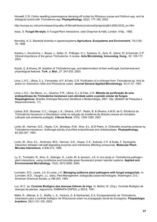 15
Hoowell, C.R. Cotton seedling preemergence damping-off incited by Rhizopus oryzae and Pythium spp. and its
biological control with Trichoderma spp. Phytopathology, 92(2): 177-180, 2002.
http://europa.eu.int/comm/research/quality-of-life/cell-factory/volume2/projects/qlk3-2002-0232_en.htlm
Isaac, S. Fungal life-style. In Fungal-Plant interactions. (eds Chapman & Hall), London. 418p., 1992.
Kennedy, A. C. Bacterial diversity in agroecosystems.Agriculture, Ecosystems and Environment, 74(1):65-
76, 1999
Kredics, l., Druzhinina, I., Bisset, J., Zafari, D., Prillinger, H.J., Szakacs, G., Zare, R., Gams, W. & Kubicek, C.P.
Clinical importance of the genus Trichoderma. A review. Acta Microbiolog. Immunolog. Hung., 50: 105-117,
2003.
Küçük, Ç. & Kivanç, M. Isolation of Trichoderma spp. and determination of their antifungal, biochemical and
physiological features. Turk. J. Biol., 27: 247-253, 2003.
Lima, L.H.C., Ulhoa, C.J., Fernandes, A.P. & Felix, C.R. Purification of a chitinase from Trichoderma sp. And its
action on Sclerotium rolfsii and Rhizoctonia solani. Journal General Applied Microbiology. 43:31-37, 1997.
Lima, L.H.C., De Marco, J.L.; Queiroz, P.R., Ulhoa, C.J. & Felix, C.R. Método de purificação de uma
endoquitinase de Trichoderma harzianum com atividade sobre a parede celular de fungos
fitopatogênicos. Brasília: Embrapa Recursos Genéticos e Biotecnologia, 2001. 32p. (Boletim de Pesquisa e
Desenvolvimento, 11).
Lisboa, B.B.; Bochese, C.C.; Vargas, L.K.; Silveira, J.R.P.; Radin, B. & Oliveira, A.M.R. de O. Eficiência de
Trichoderma harzianum e Gliocladium viride na redução da incidência de Botrytis cinerea em tomateiro
cultivado sob ambiente protegido. Ciência Rural, 37(5): 1255-1260, 2007
Lorito, M., Harman, G.E., Hayes, C.K., Brodway, R.M., Woo, S.L. & Di Pietro, A. Chitinolitic enzymes produce by
Trichoderma harzianum. Antifungal activity of purified endochitinase and chitobiosidase. Phytopathology,
83:302-307, 1993.
Lorito, M., Woo, S.L., Ambrosio, M.D., Harman, G.E., Hayes, C.K., Kubicek, C.P. & Scala, F. Synergistic
interaction between cell wall degrading enzymes and membrane affecting compounds. Molecular Plant-
Microbe Interactions, 9:206-213, 1996.
Lu, Z., Tombolini, R., Woo, S., Zeilinger, S., Lorito, M. & Jansson, J.K. In vivo study or Trichoderma-pathogen-
plant interactions, using constitutive and inducible green fluorescent protein reporter systems. Applied and
Environmental Microbiology, 70(5): 3073-3080, 2004.
Lumsden, R.D., Lewis, J.A. & Locke, J.C. Managing soilborne plant pathogens with fungal antagonists. In:
Lumsden, R.D., Vaughn, J.L. (eds). Pest Management: biologically based technologies. Washington, D.C.:
American Chemical Society, p.196-203, 1993.
Luz, W.C. da. Controle Biológico das doenças foliares de trigo. In: Bettiol, W. (Org.). Controle Biológico de
doenças de plantas. Jaguariúna, EMBRAPA-CNPDA, p.383-8, 1991.
Mafia, R., Alfenas, A. C., Maffia, L. A., Ventura, G. & Sanfuentes, E.A. Encapsulamento de Trichoderma
inhamatum para o controle biológico de Rhizoctonia solani na propagação clonal de Eucalyptus. Fitopatologia
brasileira, 28(1):101-105, 2003.
 