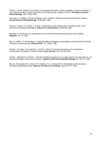 17
Thrane, C.; Funck Jensen, D. & Tronsmo, A. Substrate colonization, strains competition, enzyme production in
vitro, and biocontrole of Pythium ultimatum by Trichoderma spp. Isolates P1 and T3. European Journal of
Plant Pathology, 106: 215-20, 2000.
Van Loon, L.C., Bakker, P.A.H.M. & Pieterse, C.M.J. Systemic resistance induced by rhizosphere bacteria.
Annual Review of Phytopathology, 36:453-483. 1998.
Viterbo, A., Ramot, O., Chernin, L. & Chet, I. Significance of lytic enzymes from Trichoderma spp. In the
biocontrol of fungal plant pathogens. Antonie van Leeuwenhoek, 81:549-556, 2002.
Weindling, R. & Fawcett, W.S. Experiment in the control of Rhizoctonia damping-off of citrus seedling.
Hilgardia, 10:1-16, 1936.
Wyss, P., Boller, T.H. & Wiemken, A. Testing the effect of biological control agents on the formation of vesicular
arbuscular mycorrhizal fungi. Plant and Soil, 147: 159-62, 1992.
Yedidia, I., Srivastva, A.K., Kapulnik, Y. & Chet, I. Effect of Trichoderma harzianum on microelement
concentrations and growth of cucumber plants. Plant and Soil, 235: 235-242, 2001.
Yedidia, I., Benhamou, N. & Chet, I. Induction of defense responses im cucumber plants (Cucumis sativus L.) by
the biocontrol agent Trichoderma harzianum. Applied and Environmental Microbiology, 65: 1061-70, 1999.
Zilli, J.E., Rumjaneck, N.G., Xavier, G.R. Coutinho, H.L.C., Neves, M.C.P. Diversidade microbiana como
indicador de qualidade do solo. Cadernos de Ciência & Tecnologia, 20(3): 391-411, 2003.
 