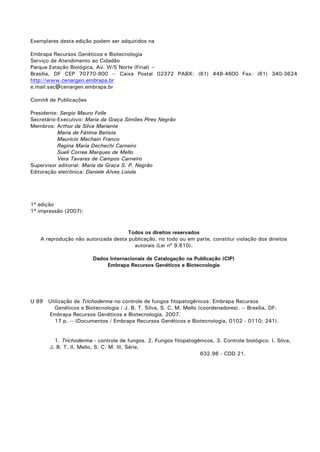 Exemplares desta edição podem ser adquiridos na
Embrapa Recursos Genéticos e Biotecnologia
Serviço de Atendimento ao Cidadão
Parque Estação Biológica, Av. W/5 Norte (Final) –
Brasília, DF CEP 70770-900 – Caixa Postal 02372 PABX: (61) 448-4600 Fax: (61) 340-3624
http://www.cenargen.embrapa.br
e.mail:sac@cenargen.embrapa.br
Comitê de Publicações
Presidente: Sergio Mauro Folle
Secretário-Executivo: Maria da Graça Simões Pires Negrão
Membros: Arthur da Silva Mariante
Maria de Fátima Batista
Maurício Machain Franco
Regina Maria Dechechi Carneiro
Sueli Correa Marques de Mello
Vera Tavares de Campos Carneiro
Supervisor editorial: Maria da Graça S. P. Negrão
Editoração eletrônica: Daniele Alves Loiola
1ª edição
1ª impressão (2007):
Todos os direitos reservados
A reprodução não autorizada desta publicação, no todo ou em parte, constitui violação dos direitos
autorais (Lei nº 9.610).
Dados Internacionais de Catalogação na Publicação (CIP)
Embrapa Recursos Genéticos e Biotecnologia
U 89 Utilização de Trichoderma no controle de fungos fitopatogênicos: Embrapa Recursos
Genéticos e Biotecnologia / J. B. T. Silva, S. C. M. Mello (coordenadores). -- Brasília, DF:
Embrapa Recursos Genéticos e Biotecnologia, 2007.
17 p. -- (Documentos / Embrapa Recursos Genéticos e Biotecnologia, 0102 - 0110; 241).
1. Trichoderma - controle de fungos. 2. Fungos fitopatogênicos. 3. Controle biológico. I. Silva,
J. B. T. II. Mello, S. C. M. III. Série.
632.96 - CDD 21.
 