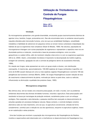 Utilização de Trichoderma no
Controle de Fungos
Fitopatogênicos
Silva, J.B.T.
Mello, S.C.M.
Introdução
Os microrganismos apresentam uma grande diversidade, envolvendo grupos taxonomicamente distintos de
agentes (vírus, bactéria, fungos, protozoários etc). Eles são encontrados tanto no ambiente natural quanto
naqueles alterados pela intervenção humana, uma vez que sua variabilidade fisiológica, versatilidade
metabólica e habilidade de sobreviver em pequenos nichos os tornam menos vulneráveis à depredação dos
habitats do que os organismos mais complexos (Glazer & Nikaido, 1995). Na natureza, populações de
microrganismos interagem com outras populações de organismos e representam o repertório mais rico em
diversidade química e molecular, constituindo a base de processos ecológicos, como os ciclos
geoquímicos e a cadeia trófica, além de manterem relações vitais entre si e com os organismos superiores
(Zilli et al, 2003). Assim, a diversidade microbiana é importante na decomposição da matéria orgânica,
ciclagem de nutrientes, agregação do solo e controle de patógenos dentro do ecossistema (Kennedy,
1999),
Em relação aos fungos, estes apresentam-se como um grupo amplo e diverso, com distribuição
cosmopolita. A maioria das, aproximadamente, 100.000 espécies de fungos conhecidos é saprófita; em
torno de 8.000 causam doenças em uma ou mais espécies vegetais (fitopatogênicos) e somente 100 são
patogênicas aos humanos e animais (Manfio, 2000). Os fungos fitopatogênicos causam redução da taxa
de crescimento e desenvolvimento da planta, motivada por danos na parte área, caule ou radicular,
influenciando na diminuição e qualidade dos produtos (Isaac, 1992).
Microrganismos antagonistas
Nos últimos anos, tem-se notado uma crescente preocupação, em todo o mundo, com os problemas
ambientais decorrentes das diversas atividades humanas, incluindo a agricultura. Essa preocupação vem
resultando na busca por tecnologias de produção rentáveis, socialmente justas e com um enfoque
ecológico. Para responder a esta demanda, a pesquisa científica tem avançado no desenvolvimento de
soluções apoiadas em processos biológicos naturais. Nesse contexto, o controle biológico constitui
alternativa cada vez mais importante, uma vez que, na agricultura convencional, utilizado de forma
complementar, contribui para a redução do uso dos agrotóxicos, enquanto na agricultura orgânica, insere-
se em substituição a estes produtos.
Uma das funções que envolvem a população dos microrganismos não fitopatogênicos da filosfera,
rizosfera e espermosfera está relacionada com a interferência no desenvolvimento de fitopatógenos (Luz,
 