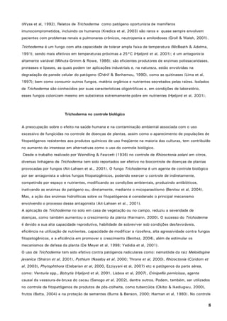 8
(Wyss et al, 1992). Relatos de Trichoderma como patógeno oportunista de mamíferos
imunocomprometidos, incluindo os humanos (Kredics et al, 2003) são raros e quase sempre envolvem
pacientes com problemas renais e pulmonares crônicos, neutropenia e amiloidoses (Groll & Walsh, 2001).
Trichoderma é um fungo com alta capacidade de tolerar ampla faixa de temperatura (McBeath & Adelma,
1991), sendo mais efetivos em temperaturas próximas a 25°C (Hjeljord et al, 2001); é um antagonista
altamente variável (Mihuta-Grimm & Rowe, 1986); são eficientes produtores de enzimas polissacaridases,
proteases e lipases, as quais podem ter aplicações industriais e, na natureza, estão envolvidas na
degradação de parede celular do patógeno (Chérif & Benhamou, 1990), como as quitinases (Lima et al,
1997); bem como consumir outros fungos, matéria orgânica e nutrientes secretados pelas raízes. Isolados
de Trichoderma são conhecidos por suas características oligotróficas e, em condições de laboratório,
esses fungos colonizam mesmo em substratos extremamente pobre em nutrientes (Hjeljord et al, 2001).
Trichoderma no controle biológico
A preocupação sobre o efeito na saúde humana e na contaminação ambiental associada com o uso
excessivo de fungicidas no controle de doenças de plantas, assim como o aparecimento de populações de
fitopatógenos resistentes aos produtos químicos de uso freqüente na maioria das culturas, tem contribuído
no aumento do interesse em alternativas como o uso do controle biológico.
Desde o trabalho realizado por Weindling & Fawcett (1936) no controle de Rhizoctonia solani em citros,
diversas linhagens de Trichoderma tem sido reportados ser efetivo no biocontrole de doenças de plantas
provocadas por fungos (Ait-Lahsen et al., 2001). O fungo Trichoderma é um agente de controle biológico
por ser antagonista a vários fungos fitopatogênicos, podendo exercer o controle de indiretamente,
competindo por espaço e nutrientes, modificando as condições ambientais, produzindo antibióticos,
inativando as enzimas do patógeno ou, diretamente, mediante o micoparasitismo (Benitez et al, 2004).
Mas, a ação das enzimas hidrolíticas sobre os fitopatógenos é considerado o principal mecanismo
envolvendo o processo desse antagonista (Ait-Lahsen et al., 2001).
A aplicação de Trichoderma no solo em casa de vegetação ou no campo, reduziu a severidade de
doenças, como também aumentou o crescimento da planta (Harmann, 2000). O sucesso do Trichoderma
é devido a sua alta capacidade reprodutiva, habilidade de sobreviver sob condições desfavoráveis,
eficiência na utilização de nutrientes, capacidade de modificar a rizosfera, alta agressividade contra fungos
fitopatogênicos, e a eficiência em promover o crescimento (Benitez, 2004), além de estimular os
mecanismos de defesa da planta (De Meyer et al, 1998; Yedidia et al, 2001).
O uso de Trichoderma tem sido efetivo contra patógenos radiculares como: nematóide da raiz Meloidogine
javanica (Sharon et al, 2001), Pythium (Naseby et al, 2000; Thrane et al, 2000), Rhizoctonia (Cúndom et
al, 2003), Phytophthora (Etebarian et al, 2000, Ezziyyani et al, 2007) etc e patógenos da parte aérea,
como: Venturia spp., Botrytis (Hjeljord et al, 2001, Lisboa et al, 2007), Crinipellis perniciosa, agente
causal da vassoura-de-bruxa do cacau (Sanogo et al, 2002), dentre outros. Podem, também, ser utilizados
no controle de fitopatógenos de produtos de pós-colheita, como tubercúlos (Okibo & Ikediugwu, 2000),
frutos (Batta, 2004) e na proteção de sementes (Burns & Benson, 2000; Harman et al, 1980). No controle
 