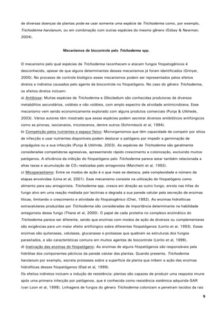 9
de diversas doenças de plantas pode-se usar somente uma espécie de Trichoderma como, por exemplo,
Trichoderma harzianum, ou em combinação com outras espécies do mesmo gênero (Ozbay & Newman,
2004).
Mecanismos de biocontrole pelo Trichoderma spp.
O mecanismo pelo qual espécies de Trichoderma reconhecem e atacam fungos fitopatogênicos é
desconhecido, apesar de que alguns determinantes desses mecanismos já foram identificados (Grinyer,
2005). No processo de controle biológico esses mecanismos podem ser representados pelos efeitos
diretos e indiretos causados pelo agente de biocontrole no fitopatógeno. No caso do gênero Trichoderma,
os efeitos diretos incluem:
a) Antibiose: Muitas espécies de Trichoderma e Gliocladium são conhecidas produtoras de diversos
metabólitos secundários, voláteis e não voláteis, com amplo espectro de atividade antimicrobiana. Esse
mecanismo vem sendo economicamente explorado com alguns produtos comerciais (Punja & Utkhede,
2003). Vários autores têm mostrado que essas espécies podem secretar diversos antibióticos antifúngicos
como as pironas, isocianatos, tricotecenos, dentre outros (Schirmbock et al, 1994).
b) Competição pelos nutrientes e espaço físico: Microrganismos que têm capacidade de competir por sítios
de infecção e usar nutrientes disponíveis podem deslocar o patógeno por impedir a germinação de
propágulos ou a sua infecção (Punja & Utkhrde, 2003). As espécies de Trichoderma são geralmente
consideradas competidoras agressivas, apresentando rápido crescimento e colonização, excluindo muitos
patógenos. A eficiência da inibição do fitopatógeno pelo Trichoderma parece estar também relacionada a
altas taxas e acumulação de CO2 realizadas pelo antagonista (Marchetti et al, 1992).
c) Micoparasitismo: Entre os modos de ação é o que mais se destaca, pela complexidade e número de
etapas envolvidas (Lima et al, 2001). Esse mecanismo consiste na utilização do fitopatógeno como
alimento para seu antagonista. Trichoderma spp. cresce em direção ao outro fungo, enrola nas hifas do
fungo alvo em uma reação mediada por lecitinas e degrada a sua parede celular pela secreção de enzimas
líticas, limitando o crescimento e atividade do fitopatogênico (Chet, 1992). As enzimas hidrolíticas
extracelulares produzidas por Trichoderma são consideradas de importância determinante na habilidade
antagonista desse fungo (Thane et al, 2000). O papel de cada proteína no complexo enzimático do
Trichoderma parece ser diferente, sendo que enzimas com modos de ação de diversos ou complementares
são exigências para um maior efeito antifúngico sobre diferentes fitopatógenos (Lorito et al, 1993). Essas
enzimas são quitanasas, celulasas, glucanasas e proteasas que quebram as estruturas dos fungos
parasitados, e são características comuns em muitos agentes de biocontrole (Lorito et al, 1996).
d) Inativação das enzimas do fitopatógeno: As enzimas de alguns fitopatógenos são responsáveis pela
hidrólise dos componentes pécticos da parede celular das plantas. Quando presente, Trichoderma
harzianum por exemplo, secreta proteases sobre a superfície da planta que inibem a ação das enzimas
hidrolíticas desses fitopatógenos (Elad et al, 1999).
Os efeitos indiretos incluem a indução de resistência: plantas são capazes de produzir uma resposta imune
após uma primeira infecção por patógenos, que é conhecida como resistência sistêmica adquirida-SAR
(van Loon et al, 1998). Linhagens de fungos do gênero Trichoderma colonizam e penetram tecidos da raiz
 