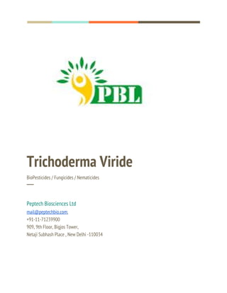  
  
 
Trichoderma Viride 
BioPesticides / Fungicides / Nematicides 
─ 
 
Peptech Biosciences Ltd 
mail@peptechbio.com​,  
+91-11-71239900 
909, 9th Floor, Bigjos Tower, 
Netaji Subhash Place , New Delhi -110034 
 
 
 