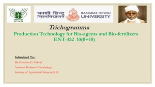 Trichogramma
Production Technology for Bio-agents and Bio-fertilizers
ENT-422 10(0+10)
Submitted To:-
Dr. Kanchan G. Padwal
Assistant Professor(Entomology)
Institute of Agricultural Sciences,BHU
 
