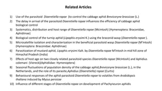 1) Use of the parasitoid Diaeretiella rapae (to control the cabbage aphid Brevicoryne brassicae (L.)
2) The delay in arrival of the parasitoid Diaeretiella rapae influences the efficiency of cabbage aphid
biological control
3) Systematics, distribution and host range of Diaeretiella rapae (Mcintosh) (Hymenoptera: Braconidae,
Aphidiinae)
4) Biological control of the turnip aphid (Lipaphis erysimi K.) using the braconid wasp (Diaeretiella rapae ).
5) Microsatellite isolation and characterization in the beneficial parasitoid wasp Diaeretiella rapae (M’Intosh)
(Hymenoptera: Braconidae: Aphidiinae)
6) Parasitization of mustard aphid, Lipaphis erysimi Kalt. by Diaeretiella rapae M'lntosh in mid hill zone of
Himachal Pradesh (India)
7) Effects of host age on two closely related parasitoid species Diaeretiella rapae (McIntosh) and Aphidius
colemani (Viereck)(Aphidiidae: Hymenoptera)
8) Seasonal fluctuations of population density of the cabbage aphid,Brevicoryne brassicae (L.), in the
Netherlands, and the role of its parasite,Aphidius (Diaeretiella) rapae (Curtis)
9) Behavioural responses of the aphid parasitoid Diaeretiella rapae to volatiles from Arabidopsis
thaliana induced by Myzus persicae
10) Influence of different stages of Diaeretiella rapae on development of Pachyneuron aphidis
Related Articles
 