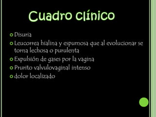  Disuria

 Leucorrea  hialina y espumosa que al evolucionar se
  torna lechosa o purulenta
 Expulsión de gases por la vagina

 Prurito valvulovaginal intenso

 dolor localizado
 