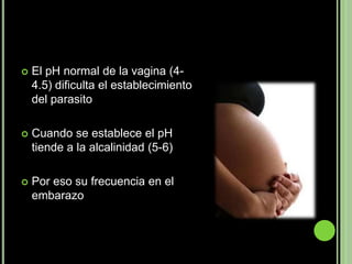    El pH normal de la vagina (4-
    4.5) dificulta el establecimiento
    del parasito

   Cuando se establece el pH
    tiende a la alcalinidad (5-6)

   Por eso su frecuencia en el
    embarazo
 