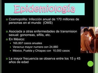    Cosmopolita: Infección anual de 170 millones de
    personas en el mundo (OMS)

 Asociada a otras enfermedades de transmision
  sexual: gonorreas, sifilis, etc.
 En México:
     165,807 casos anuales
     Veracruz mayor numero con 24,880
     México, Puebla y Chiapas con 10,000 casos


   La mayor frecuencia se observa entre los 15 y 45
    años de edad
 