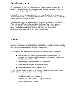 Descripción general
La tricomoniasis es una infección de trasmisión sexual común provocada por un
parásito. En las mujeres, la tricomoniasis puede provocar secreción vaginal con
mal olor, picazón genital y micción dolorosa.
Los hombres que tienen tricomoniasis, por lo general, no tienen síntomas. Las
mujeres embarazadas que tienen tricomoniasis pueden correr un mayor riesgo de
tener a sus bebés prematuramente.
El tratamiento de la tricomoniasis consiste en tomar un antibiótico: metronidazol
(Flagyl), tinidazol (Tindamax) o secnidazol (Solosec). Para evitar infectarse
nuevamente, todas las parejas sexuales deben recibir tratamiento al mismo
tiempo. Puedes reducir el riesgo de infección si utilizas preservativos
correctamente cada vez que tengas relaciones sexuales.
Síntomas
La mayoría de las personas con tricomoniasis no presenta signos ni síntomas. No
obstante, los síntomas pueden aparecer con el tiempo. Cuando aparecen signos y
síntomas, son diferentes en los hombres y las mujeres.
En las mujeres, los signos y síntomas de tricomoniasis incluyen lo siguiente:
• Una cantidad abundante de una secreción vaginal delgada y, a
menudo, con olor desagradable, que puede ser de color trasparente,
blanco, gris, amarillo o verde
• Enrojecimiento, ardor y picazón en los genitales
• Dolor al orinar o al tener relaciones sexuales
• Molestia en la parte inferior del estómago
En los hombres, la tricomoniasis pocas veces ocasiona síntomas. Sin embargo,
cuando estos aparecen, suelen ser los siguientes:
• Picazón o irritación dentro del pene
• Sensación de ardor al orinar o luego de eyacular
• Secreción proveniente del pene
 