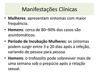 Manifestações Clínicas
• Mulheres: apresentam sintomas com maior
frequência.
• Homens: cerca de 80–90% dos casos são
assintomáticos.
• Período de Incubação Mulheres: os sintomas
podem surgir entre 3 e 20 dias após a infeção,
variando de pessoa para pessoa.
• Homens: o trofozoíto pode sobreviver mais de
uma semana sob o prepúcio após a relação
sexual.
 