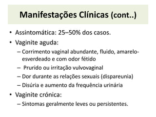 Manifestações Clínicas (cont..)
• Assintomática: 25–50% dos casos.
• Vaginite aguda:
– Corrimento vaginal abundante, fluido, amarelo-
esverdeado e com odor fétido
– Prurido ou irritação vulvovaginal
– Dor durante as relações sexuais (dispareunia)
– Disúria e aumento da frequência urinária
• Vaginite crónica:
– Sintomas geralmente leves ou persistentes.
 
