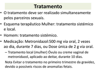 Tratamento
• O tratamento deve ser realizado simultaneamente
pelos parceiros sexuais.
• Esquema terapêutico Mulher: tratamento sistémico
e local.
• Homem: tratamento sistémico.
• Medicação: Metronidazol:500 mg via oral, 2 vezes
ao dia, durante 7 dias, ou Dose única de 2 g via oral.
– Tratamento local (mulher) Óvulo ou creme vaginal de
metronidazol, aplicado ao deitar, durante 10 dias.
Nota Evitar o tratamento no primeiro trimestre da gravidez,
devido a possíveis riscos de anomalias fetais.
 