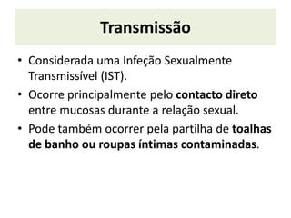 Transmissão
• Considerada uma Infeção Sexualmente
Transmissível (IST).
• Ocorre principalmente pelo contacto direto
entre mucosas durante a relação sexual.
• Pode também ocorrer pela partilha de toalhas
de banho ou roupas íntimas contaminadas.
 
