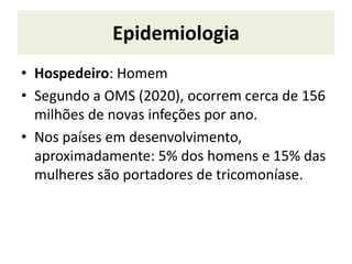 Epidemiologia
• Hospedeiro: Homem
• Segundo a OMS (2020), ocorrem cerca de 156
milhões de novas infeções por ano.
• Nos países em desenvolvimento,
aproximadamente: 5% dos homens e 15% das
mulheres são portadores de tricomoníase.
 