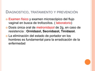 DIAGNOSTICO, TRATAMIENTO Y PREVENCIÓN
 Examen físico y examen microscópico del flujo
vaginal en busca de trofozoítos. ( laboratorio)
 Dosis única oral de metronidazol de 2g, en caso de
resistencia : Ornidazol, Secnidazol, Tinidazol.
 La eliminación del estado de portador en los
hombres es fundamental para la erradicación de la
enfermedad
 