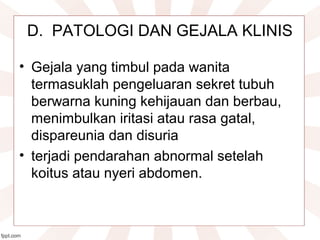 D.  PATOLOGI DAN GEJALA KLINIS
• Gejala yang timbul pada wanita 
termasuklah pengeluaran sekret tubuh 
berwarna kuning kehijauan dan berbau, 
menimbulkan iritasi atau rasa gatal, 
dispareunia dan disuria
• terjadi pendarahan abnormal setelah 
koitus atau nyeri abdomen.
 
