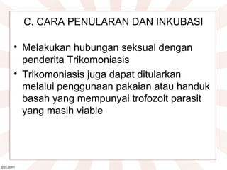  
C. CARA PENULARAN DAN INKUBASI
• Melakukan hubungan seksual dengan 
penderita Trikomoniasis
• Trikomoniasis juga dapat ditularkan 
melalui penggunaan pakaian atau handuk 
basah yang mempunyai trofozoit parasit 
yang masih viable
 
