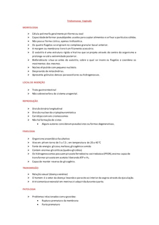 Trichomonas Vaginalis
MORFOLOGIA
 Célula polimorfa geralmente piriforme ou oval
 Capacidadedeformar pseudópodes usados para captar alimentos e se fixar a partículassólidas.
 Não possui forma cística, apenas trofozoítica.
 Os quatro flagelos se originam no complexo granular basal anterior.
 A margem ou membrana livre é um filamento acessório.
 O axóstilo é uma estrutura rígida e hialina que se projeta através do centro do organismo e
prolonga-se até a extremidade posterior.
 Bleforoblasto situa-se antes do axóstilo, sobre o qual se insere os flagelos e coordena os
movimentos dos mesmos.
 Núcleo elipsóide com pequeno nucléolo.
 Desprovido de mitocôndrias.
 Apresenta grânulos densos paraxostilares ou hidrogenossos.
LOCAL DE INSERÇÃO
 Trato gastrointestinal
 Não sobrevivefora do sistema urogenital.
REPRODUÇÃO
 Divisão binária longitudinal
 Divisão nucleardo criptopleuromitotica
 Cariótipo comseis cromossomos
 Não há formação de cistos
 Alguns autores considerampseudocistos ou formas degenerativas.
FISIOLOGIA
 Organismo anaeróbico facultativo
 Vive em pH em torno de 5 a 7,5 ; em temperatura de 20 a 40 °C
 Fonte de energia: glicose,maltose,glicogênio e amido
 Contem enzimas glicolíticas(quebra glicídios)
 Os hidrogenossomos possuempiruvato ferredoxina-oxirredutase(PFOR),enzima capazde
transformar piruvato em acetato liberando ATP e H2.
 Capazde manter reserva de glicogênio.
TRANSMISSÃO
 Relação sexual (doença venérea)
 O homem é o vetor da doença levando o parasito ao interior da vagina através da ejaculação.
 A tricomoníaseneonatal em meninas é adquiridaduranteo parto.
PATOLOGIA
 Problemas relacionados coma gravidez:
 Ruptura prematura da membrana
 Parto prematuro
 
