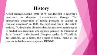 History
Alfred Francois Donné (1801–1878) was the first to describe a
procedure to diagnose trichomoniasis through "the
microscopic observation of motile protozoa in vaginal or
cervical secretions" in 1836. He published this in the article
entitled, "Animalcules observés dans les matières purulentes et
le produit des sécrétions des organes génitaux de l'homme et
de la femme" in the journal, Comptes rendus de l'Académie
des sciences. As a result, the official binomial name of the
parasite is Trichomonas vaginalis DONNÉ.
 