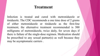 Treatment
Infection is treated and cured with metronidazole or
tinidazole. The CDC recommends a one time dose of 2 grams
of either metronidazole or tinidazole as the first-line
treatment; the alternative treatment recommended is 500
milligrams of metronidazole, twice daily, for seven days if
there is failure of the single-dose regimen. Medication should
be prescribed to any sexual partner(s) as well because they
may be asymptomatic carriers .
 