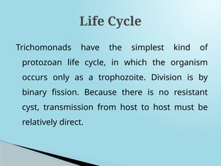 Trichomonads have the simplest kind of
protozoan life cycle, in which the organism
occurs only as a trophozoite. Division is by
binary fission. Because there is no resistant
cyst, transmission from host to host must be
relatively direct.
Life Cycle
 