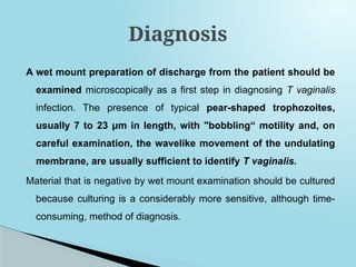 A wet mount preparation of discharge from the patient should be
examined microscopically as a first step in diagnosing T vaginalis
infection. The presence of typical pear-shaped trophozoites,
usually 7 to 23 μm in length, with "bobbling“ motility and, on
careful examination, the wavelike movement of the undulating
membrane, are usually sufficient to identify T vaginalis.
Material that is negative by wet mount examination should be cultured
because culturing is a considerably more sensitive, although time-
consuming, method of diagnosis.
Diagnosis
 