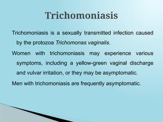 Trichomoniasis is a sexually transmitted infection caused
by the protozoa Trichomonas vaginalis.
Women with trichomoniasis may experience various
symptoms, including a yellow-green vaginal discharge
and vulvar irritation, or they may be asymptomatic.
Men with trichomoniasis are frequently asymptomatic.
Trichomoniasis
 