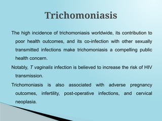 The high incidence of trichomoniasis worldwide, its contribution to
poor health outcomes, and its co-infection with other sexually
transmitted infections make trichomoniasis a compelling public
health concern.
Notably, T vaginalis infection is believed to increase the risk of HIV
transmission.
Trichomoniasis is also associated with adverse pregnancy
outcomes, infertility, post-operative infections, and cervical
neoplasia.
Trichomoniasis
 