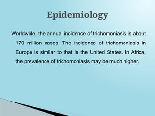 Worldwide, the annual incidence of trichomoniasis is about
170 million cases. The incidence of trichomoniasis in
Europe is similar to that in the United States. In Africa,
the prevalence of trichomoniasis may be much higher.
Epidemiology
 