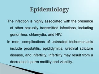 The infection is highly associated with the presence
of other sexually transmitted infections, including
gonorrhea, chlamydia, and HIV.
In men, complications of untreated trichomoniasis
include prostatitis, epididymitis, urethral stricture
disease, and infertility. Infertility may result from a
decreased sperm motility and viability.
Epidemiology
 