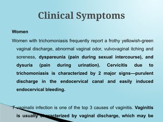 Women
Women with trichomoniasis frequently report a frothy yellowish-green
vaginal discharge, abnormal vaginal odor, vulvovaginal itching and
soreness, dyspareunia (pain during sexual intercourse), and
dysuria (pain during urination). Cervicitis due to
trichomoniasis is characterized by 2 major signs—purulent
discharge in the endocervical canal and easily induced
endocervical bleeding.
T vaginalis infection is one of the top 3 causes of vaginitis. Vaginitis
is usually characterized by vaginal discharge, which may be
Clinical Symptoms
 