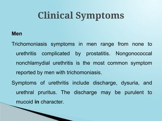 Men
Trichomoniasis symptoms in men range from none to
urethritis complicated by prostatitis. Nongonococcal
nonchlamydial urethritis is the most common symptom
reported by men with trichomoniasis.
Symptoms of urethritis include discharge, dysuria, and
urethral pruritus. The discharge may be purulent to
mucoid in character.
Clinical Symptoms
 