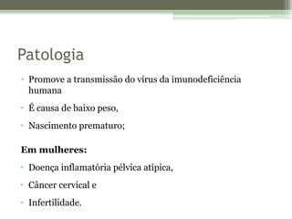 Patologia
• Promove a transmissão do vírus da imunodeficiência
humana
• É causa de baixo peso,
• Nascimento prematuro;
Em mulheres:
• Doença inflamatória pélvica atípica,
• Câncer cervical e
• Infertilidade.
 