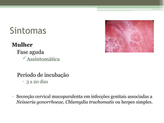 Sintomas
Mulher
Fase aguda
Assintomática
Período de incubação
▫ 3 a 20 dias
• Secreção cervical mucopurulenta em infecções genitais associadas a
Neisseria gonorrhoeae, Chlamydia trachomatis ou herpes simples.
 