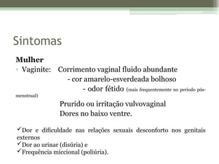 Sintomas
Mulher
• Vaginite: Corrimento vaginal fluido abundante
- cor amarelo-esverdeada bolhoso
- odor fétido (mais frequentemente no período pós-
menstrual)
Prurido ou irritação vulvovaginal
Dores no baixo ventre.
Dor e dificuldade nas relações sexuais desconforto nos genitais
externos
Dor ao urinar (disúria) e
Frequência miccional (poliúria).
 