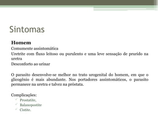 Sintomas
Homem
Comumente assintomática
Uretrite com fluxo leitoso ou purulento e uma leve sensação de prurido na
uretra
Desconforto ao urinar
O parasito desenvolve-se melhor no trato urogenital do homem, em que o
glicogênio é mais abundante. Nos portadores assintomáticos, o parasito
permanece na uretra e talvez na próstata.
Complicações:
 Prostatite,
 Balanopostite
 Cistite.
 