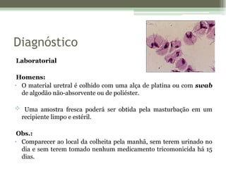 Diagnóstico
Laboratorial
Homens:
• O material uretral é colhido com uma alça de platina ou com swab
de algodão não-absorvente ou de poliéster.
 Uma amostra fresca poderá ser obtida pela masturbação em um
recipiente limpo e estéril.
Obs.:
• Comparecer ao local da colheita pela manhã, sem terem urinado no
dia e sem terem tomado nenhum medicamento tricomonicida há 15
dias.
 
