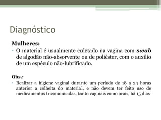 Diagnóstico
Mulheres:
• O material é usualmente coletado na vagina com swab
de algodão não-absorvente ou de poliéster, com o auxílio
de um espéculo não-lubrificado.
Obs.:
• Realizar a higiene vaginal durante um período de 18 a 24 horas
anterior a colheita do material, e não devem ter feito uso de
medicamentos tricomonicidas, tanto vaginais como orais, há 15 dias
 