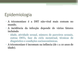 Epidemiologia
• A tricomoníase é a DST não-viral mais comum no
mundo.
• A incidência da infecção depende de vários fatores
incluindo
▫ idade, atividade sexual, número de parceiros sexuais,
outras DSTs, fase do ciclo menstrual, técnicas de
diagnóstico e condições socioeconômicas.
• A tricomoníase é incomum na infância (de 1 a 10 anos de
idade).
 