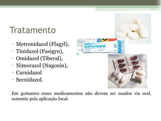 Tratamento
• Metronidazol (Flagyl),
• Tinidazol (Fasigyn),
• Omidazol (Tiberal),
• Nimorazol (Nagoxin),
• Carnidazol
• Secnidazol.
Em gestantes esses medicamentos não devem ser usados via oral,
somente pela aplicação local.
 