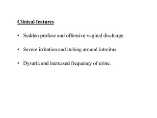 Clinical features
• Sudden profuse and offensive vaginal discharge.
• Severe irritation and itching around introitus.
• Dysuria and increased frequency of urine.