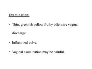 Examination:
• Thin, greenish yellow frothy offensive vaginal
discharge.
• Inflammed vulva
• Vaginal examination may be painful.